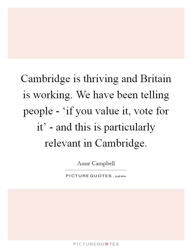 Cambridge is thriving and Britain is working. We have been telling people - ‘if you value it, vote for it' - and this is particularly relevant in Cambridge Picture Quote #1