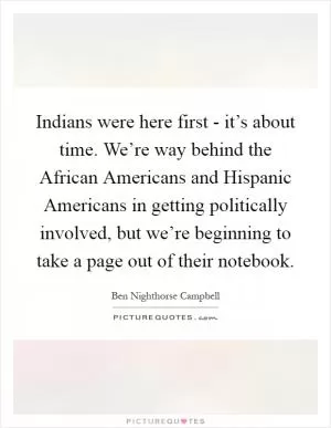 Indians were here first - it’s about time. We’re way behind the African Americans and Hispanic Americans in getting politically involved, but we’re beginning to take a page out of their notebook Picture Quote #1