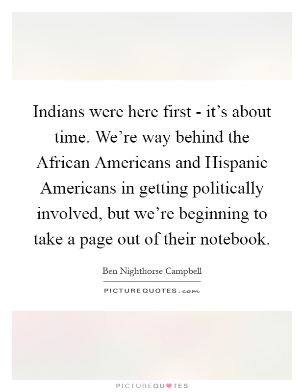 Indians were here first - it's about time. We're way behind the African Americans and Hispanic Americans in getting politically involved, but we're beginning to take a page out of their notebook Picture Quote #1