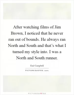 After watching films of Jim Brown, I noticed that he never ran out of bounds. He always ran North and South and that’s what I turned my style into. I was a North and South runner Picture Quote #1