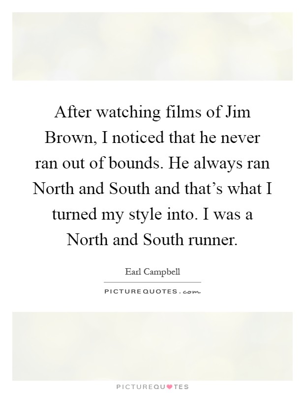 After watching films of Jim Brown, I noticed that he never ran out of bounds. He always ran North and South and that's what I turned my style into. I was a North and South runner Picture Quote #1