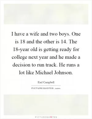 I have a wife and two boys. One is 18 and the other is 14. The 18-year old is getting ready for college next year and he made a decision to run track. He runs a lot like Michael Johnson Picture Quote #1