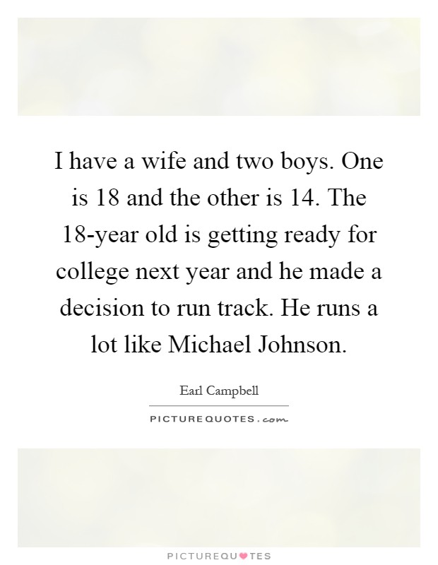 I have a wife and two boys. One is 18 and the other is 14. The 18-year old is getting ready for college next year and he made a decision to run track. He runs a lot like Michael Johnson Picture Quote #1