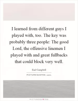 I learned from different guys I played with, too. The key was probably three people: The good Lord, the offensive linemen I played with and great fullbacks that could block very well Picture Quote #1