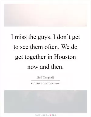 I miss the guys. I don’t get to see them often. We do get together in Houston now and then Picture Quote #1