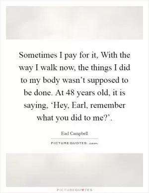 Sometimes I pay for it, With the way I walk now, the things I did to my body wasn’t supposed to be done. At 48 years old, it is saying, ‘Hey, Earl, remember what you did to me?’ Picture Quote #1