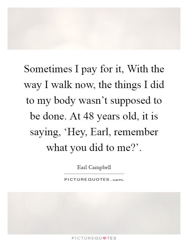 Sometimes I pay for it, With the way I walk now, the things I did to my body wasn't supposed to be done. At 48 years old, it is saying, ‘Hey, Earl, remember what you did to me?' Picture Quote #1