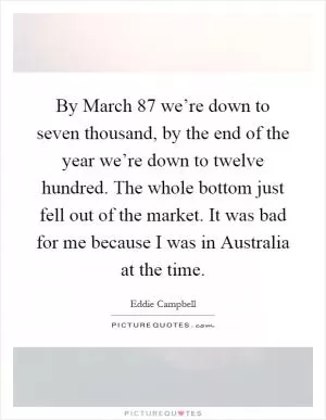 By March  87 we’re down to seven thousand, by the end of the year we’re down to twelve hundred. The whole bottom just fell out of the market. It was bad for me because I was in Australia at the time Picture Quote #1