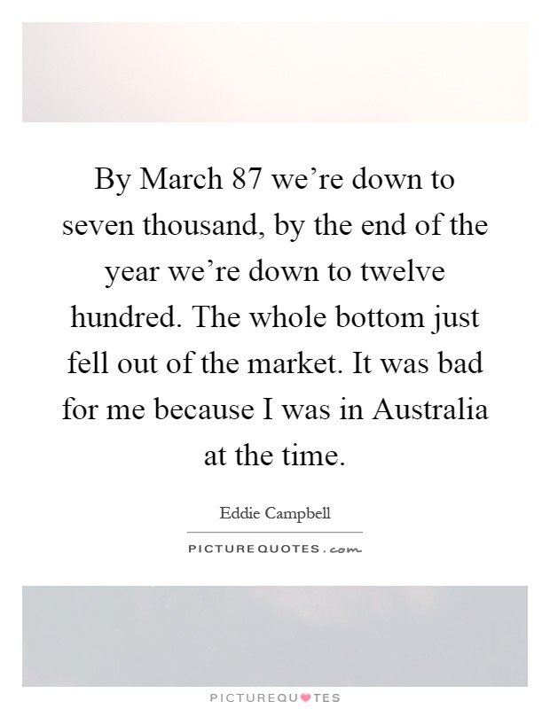 By March  87 we're down to seven thousand, by the end of the year we're down to twelve hundred. The whole bottom just fell out of the market. It was bad for me because I was in Australia at the time Picture Quote #1
