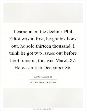 I came in on the decline. Phil Elliot was in first, he got his book out, he sold thirteen thousand, I think he got two issues out before I got mine in, this was March  87. He was out in December  86 Picture Quote #1