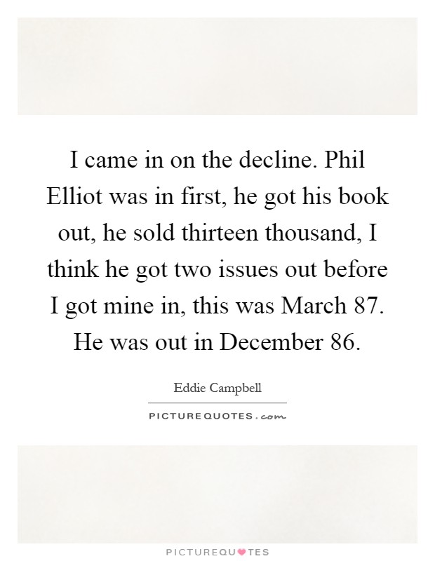 I came in on the decline. Phil Elliot was in first, he got his book out, he sold thirteen thousand, I think he got two issues out before I got mine in, this was March  87. He was out in December  86 Picture Quote #1