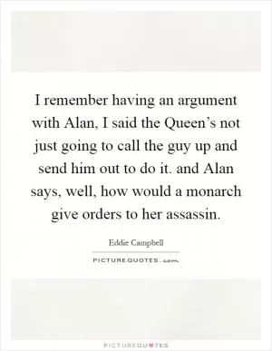 I remember having an argument with Alan, I said the Queen’s not just going to call the guy up and send him out to do it. and Alan says, well, how would a monarch give orders to her assassin Picture Quote #1