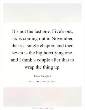 It’s not the last one. Five’s out, six is coming out in November, that’s a single chapter, and then seven is the big horrifying one. and I think a couple after that to wrap the thing up Picture Quote #1