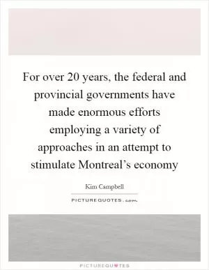 For over 20 years, the federal and provincial governments have made enormous efforts employing a variety of approaches in an attempt to stimulate Montreal’s economy Picture Quote #1
