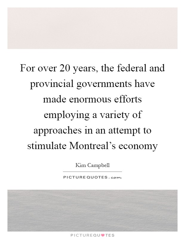 For over 20 years, the federal and provincial governments have made enormous efforts employing a variety of approaches in an attempt to stimulate Montreal's economy Picture Quote #1