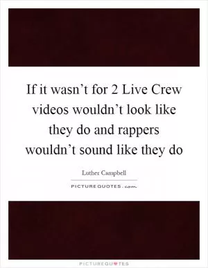 If it wasn’t for 2 Live Crew videos wouldn’t look like they do and rappers wouldn’t sound like they do Picture Quote #1