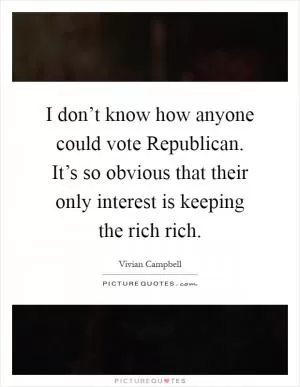 I don’t know how anyone could vote Republican. It’s so obvious that their only interest is keeping the rich rich Picture Quote #1