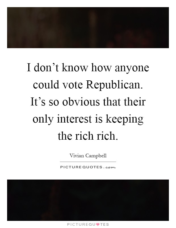I don't know how anyone could vote Republican. It's so obvious that their only interest is keeping the rich rich Picture Quote #1