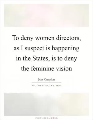 To deny women directors, as I suspect is happening in the States, is to deny the feminine vision Picture Quote #1