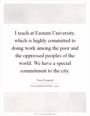 I teach at Eastern University, which is highly committed to doing work among the poor and the oppressed peoples of the world. We have a special commitment to the city Picture Quote #1