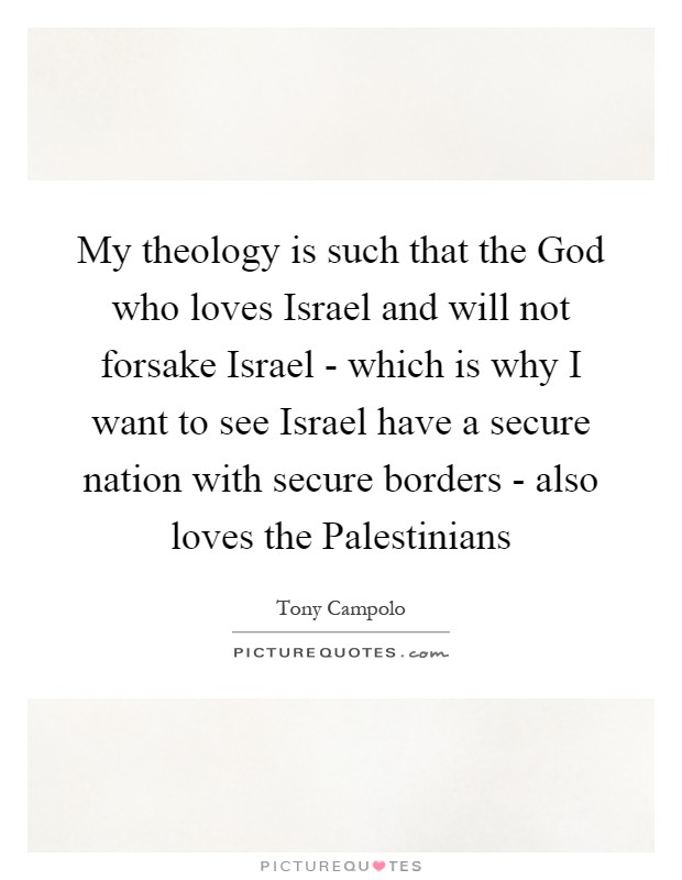 My theology is such that the God who loves Israel and will not forsake Israel - which is why I want to see Israel have a secure nation with secure borders - also loves the Palestinians Picture Quote #1