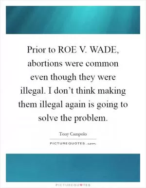 Prior to ROE V. WADE, abortions were common even though they were illegal. I don’t think making them illegal again is going to solve the problem Picture Quote #1