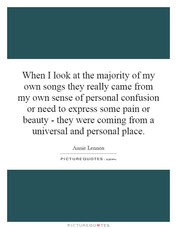 When I look at the majority of my own songs they really came from my own sense of personal confusion or need to express some pain or beauty - they were coming from a universal and personal place Picture Quote #1