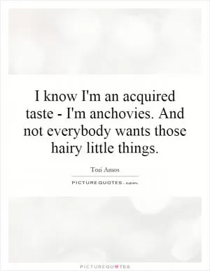 I know I'm an acquired taste - I'm anchovies. And not everybody wants those hairy little things Picture Quote #1