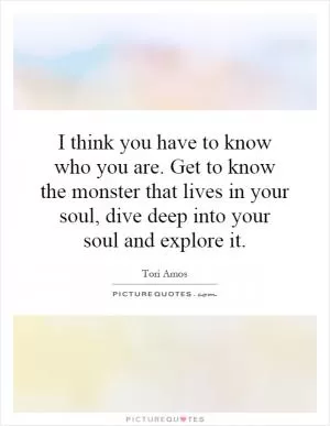 I think you have to know who you are. Get to know the monster that lives in your soul, dive deep into your soul and explore it Picture Quote #1