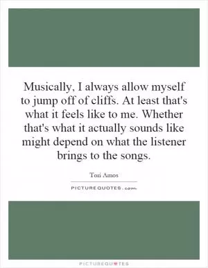 Musically, I always allow myself to jump off of cliffs. At least that's what it feels like to me. Whether that's what it actually sounds like might depend on what the listener brings to the songs Picture Quote #1
