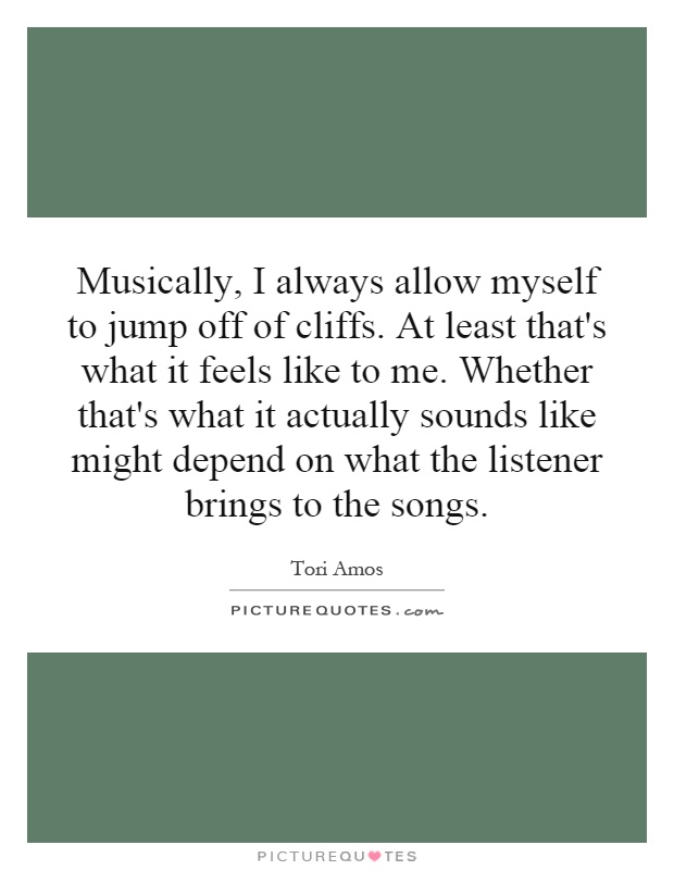 Musically, I always allow myself to jump off of cliffs. At least that's what it feels like to me. Whether that's what it actually sounds like might depend on what the listener brings to the songs Picture Quote #1