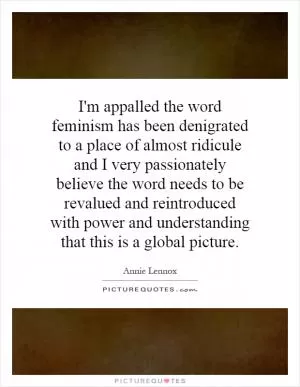 I'm appalled the word feminism has been denigrated to a place of almost ridicule and I very passionately believe the word needs to be revalued and reintroduced with power and understanding that this is a global picture Picture Quote #1