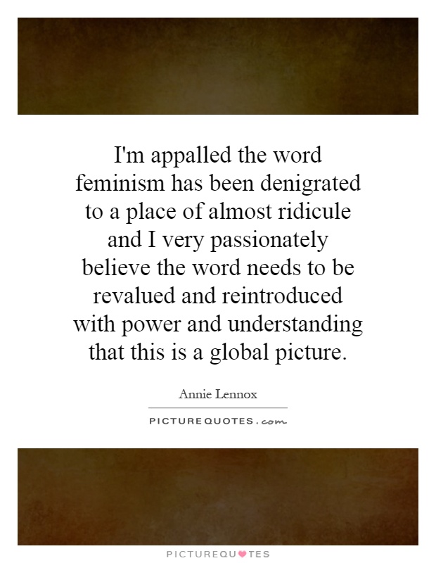 I'm appalled the word feminism has been denigrated to a place of almost ridicule and I very passionately believe the word needs to be revalued and reintroduced with power and understanding that this is a global picture Picture Quote #1