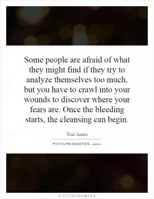 Some people are afraid of what they might find if they try to analyze themselves too much, but you have to crawl into your wounds to discover where your fears are. Once the bleeding starts, the cleansing can begin Picture Quote #1