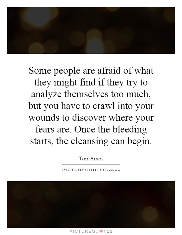 Some people are afraid of what they might find if they try to analyze themselves too much, but you have to crawl into your wounds to discover where your fears are. Once the bleeding starts, the cleansing can begin Picture Quote #1