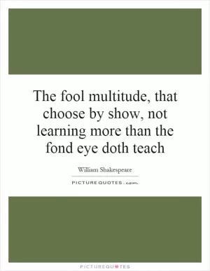 The fool multitude, that choose by show, not learning more than the fond eye doth teach Picture Quote #1