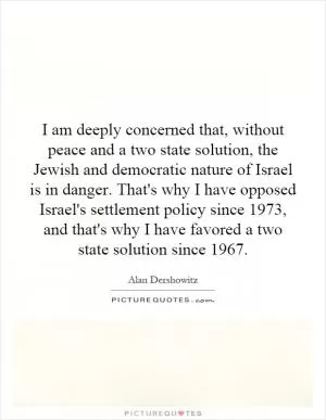 I am deeply concerned that, without peace and a two state solution, the Jewish and democratic nature of Israel is in danger. That's why I have opposed Israel's settlement policy since 1973, and that's why I have favored a two state solution since 1967 Picture Quote #1
