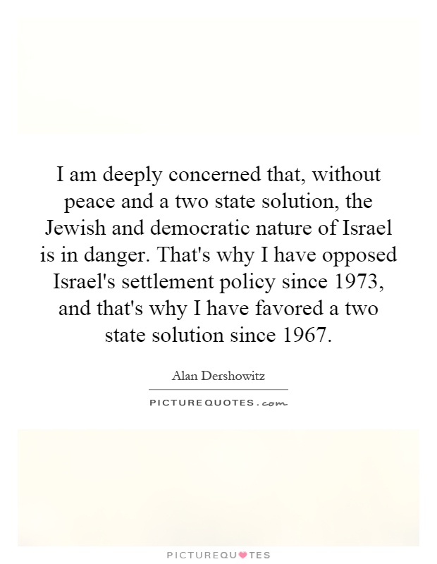 I am deeply concerned that, without peace and a two state solution, the Jewish and democratic nature of Israel is in danger. That's why I have opposed Israel's settlement policy since 1973, and that's why I have favored a two state solution since 1967 Picture Quote #1