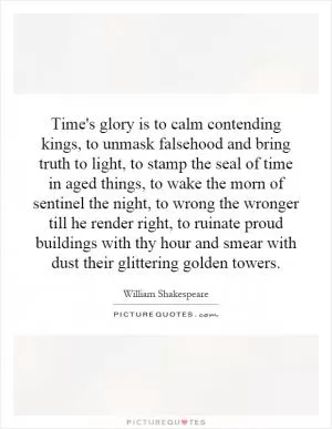 Time's glory is to calm contending kings, to unmask falsehood and bring truth to light, to stamp the seal of time in aged things, to wake the morn of sentinel the night, to wrong the wronger till he render right, to ruinate proud buildings with thy hour and smear with dust their glittering golden towers Picture Quote #1