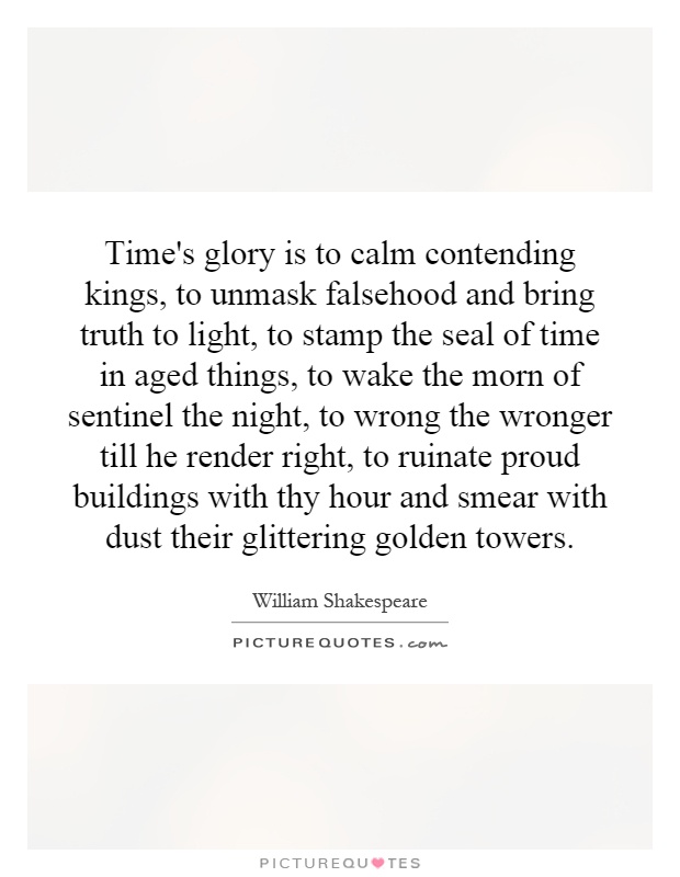 Time's glory is to calm contending kings, to unmask falsehood and bring truth to light, to stamp the seal of time in aged things, to wake the morn of sentinel the night, to wrong the wronger till he render right, to ruinate proud buildings with thy hour and smear with dust their glittering golden towers Picture Quote #1
