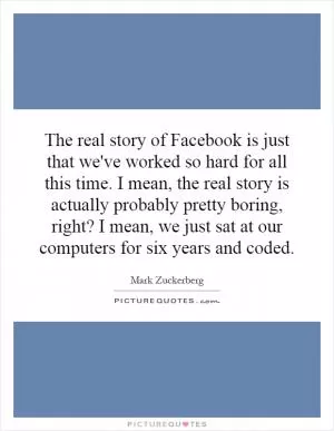The real story of Facebook is just that we've worked so hard for all this time. I mean, the real story is actually probably pretty boring, right? I mean, we just sat at our computers for six years and coded Picture Quote #1