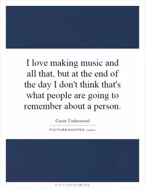 I love making music and all that, but at the end of the day I don't think that's what people are going to remember about a person Picture Quote #1