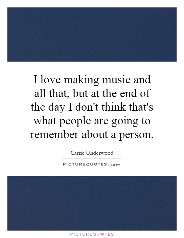 I love making music and all that, but at the end of the day I don't think that's what people are going to remember about a person Picture Quote #1