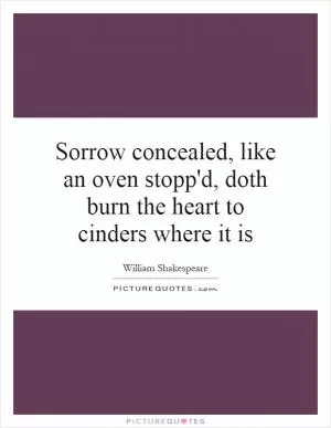 Sorrow concealed, like an oven stopp'd, doth burn the heart to cinders where it is Picture Quote #1