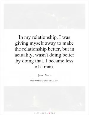 In my relationship, I was giving myself away to make the relationship better, but in actuality, wasn't doing better by doing that. I became less of a man Picture Quote #1