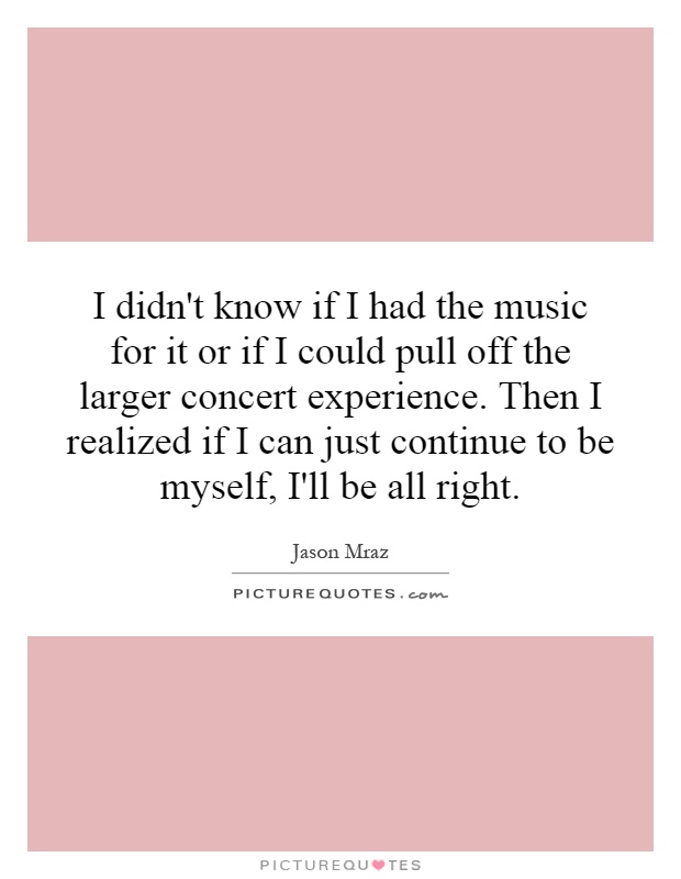I didn't know if I had the music for it or if I could pull off the larger concert experience. Then I realized if I can just continue to be myself, I'll be all right Picture Quote #1