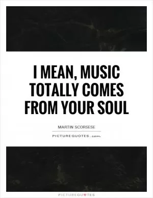 I mean, music totally comes from your soul Picture Quote #1