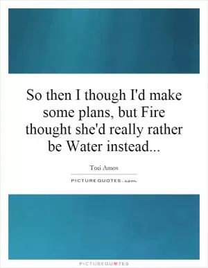 So then I though I'd make some plans, but Fire thought she'd really rather be Water instead Picture Quote #1
