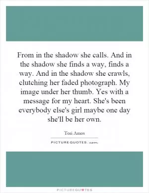 From in the shadow she calls. And in the shadow she finds a way, finds a way. And in the shadow she crawls, clutching her faded photograph. My image under her thumb. Yes with a message for my heart. She's been everybody else's girl maybe one day she'll be her own Picture Quote #1