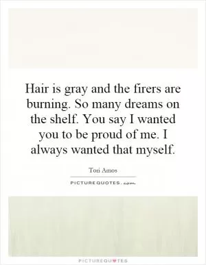 Hair is gray and the firers are burning. So many dreams on the shelf. You say I wanted you to be proud of me. I always wanted that myself Picture Quote #1